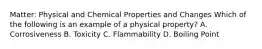 Matter: Physical and Chemical Properties and Changes Which of the following is an example of a physical property? A. Corrosiveness B. Toxicity C. Flammability D. Boiling Point