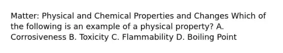 Matter: Physical and Chemical Properties and Changes Which of the following is an example of a physical property? A. Corrosiveness B. Toxicity C. Flammability D. Boiling Point