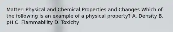 Matter: Physical and Chemical Properties and Changes Which of the following is an example of a physical property? A. Density B. pH C. Flammability D. Toxicity