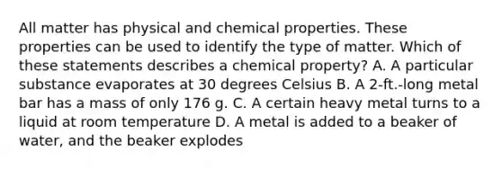 All matter has physical and chemical properties. These properties can be used to identify the type of matter. Which of these statements describes a chemical property? A. A particular substance evaporates at 30 degrees Celsius B. A 2-ft.-long metal bar has a mass of only 176 g. C. A certain heavy metal turns to a liquid at room temperature D. A metal is added to a beaker of water, and the beaker explodes