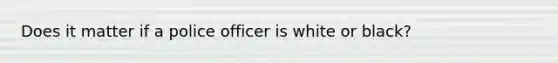 Does it matter if a police officer is white or black?