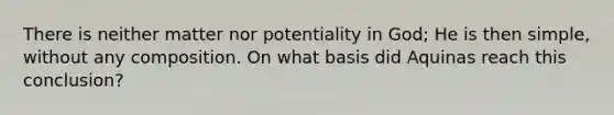 There is neither matter nor potentiality in God; He is then simple, without any composition. On what basis did Aquinas reach this conclusion?