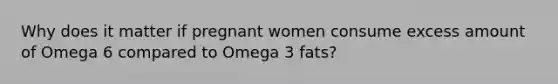 Why does it matter if pregnant women consume excess amount of Omega 6 compared to Omega 3 fats?