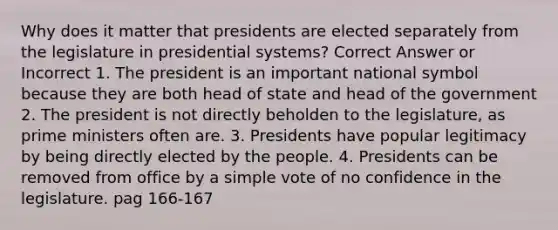 Why does it matter that presidents are elected separately from the legislature in presidential systems? Correct Answer or Incorrect 1. The president is an important national symbol because they are both head of state and head of the government 2. The president is not directly beholden to the legislature, as prime ministers often are. 3. Presidents have popular legitimacy by being directly elected by the people. 4. Presidents can be removed from office by a simple vote of no confidence in the legislature. pag 166-167