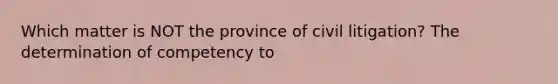 Which matter is NOT the province of civil litigation? The determination of competency to