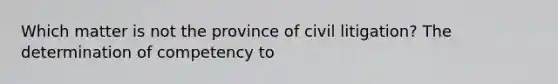 Which matter is not the province of civil litigation? The determination of competency to