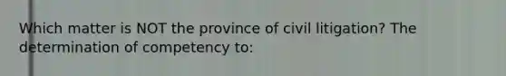 Which matter is NOT the province of civil litigation? The determination of competency to: