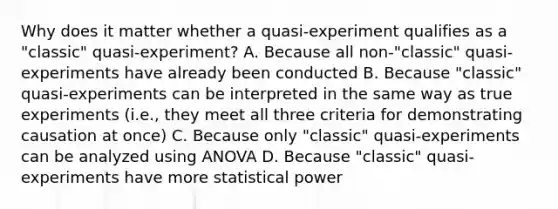 Why does it matter whether a quasi-experiment qualifies as a "classic" quasi-experiment? A. Because all non-"classic" quasi-experiments have already been conducted B. Because "classic" quasi-experiments can be interpreted in the same way as true experiments (i.e., they meet all three criteria for demonstrating causation at once) C. Because only "classic" quasi-experiments can be analyzed using ANOVA D. Because "classic" quasi-experiments have more statistical power