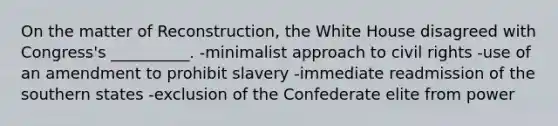 On the matter of Reconstruction, the White House disagreed with Congress's __________. -minimalist approach to civil rights -use of an amendment to prohibit slavery -immediate readmission of the southern states -exclusion of the Confederate elite from power