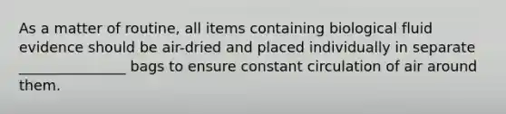 As a matter of routine, all items containing biological fluid evidence should be air-dried and placed individually in separate _______________ bags to ensure constant circulation of air around them.