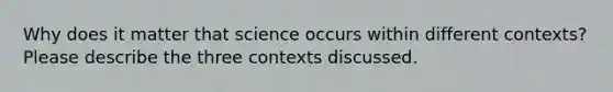 Why does it matter that science occurs within different contexts? Please describe the three contexts discussed.