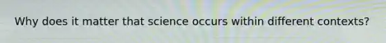 Why does it matter that science occurs within different contexts?