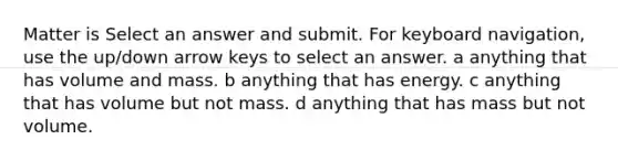 Matter is Select an answer and submit. For keyboard navigation, use the up/down arrow keys to select an answer. a anything that has volume and mass. b anything that has energy. c anything that has volume but not mass. d anything that has mass but not volume.