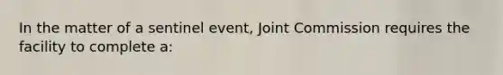 In the matter of a sentinel event, Joint Commission requires the facility to complete a: