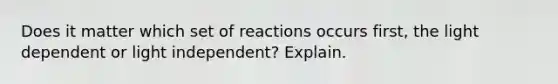 Does it matter which set of reactions occurs first, the light dependent or light independent? Explain.