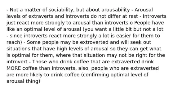 - Not a matter of sociability, but about arousability - Arousal levels of extraverts and introverts do not differ at rest - Introverts just react more strongly to arousal than introverts o People have like an optimal level of arousal (you want a little bit but not a lot - since introverts react more strongly a lot is easier for them to reach) - Some people may be extroverted and will seek out situations that have high levels of arousal so they can get what is optimal for them, where that situation may not be right for the introvert - Those who drink coffee that are extraverted drink MORE coffee than introverts, also, people who are extraverted are more likely to drink coffee (confirming optimal level of arousal thing)