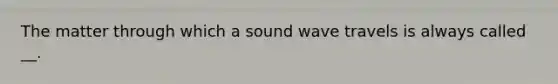 The matter through which a sound wave travels is always called __.