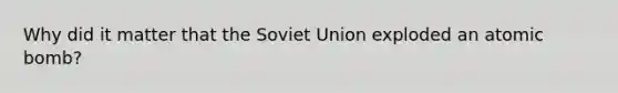 Why did it matter that the Soviet Union exploded an atomic bomb?