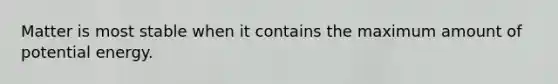 Matter is most stable when it contains the maximum amount of potential energy.