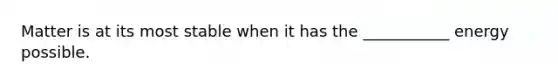 Matter is at its most stable when it has the ___________ energy possible.