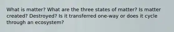 What is matter? What are the three states of matter? Is matter created? Destroyed? Is it transferred one-way or does it cycle through an ecosystem?