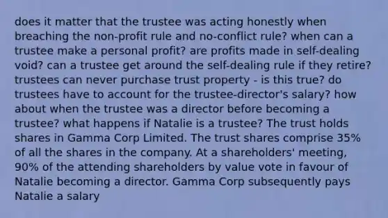 does it matter that the trustee was acting honestly when breaching the non-profit rule and no-conflict rule? when can a trustee make a personal profit? are profits made in self-dealing void? can a trustee get around the self-dealing rule if they retire? trustees can never purchase trust property - is this true? do trustees have to account for the trustee-director's salary? how about when the trustee was a director before becoming a trustee? what happens if Natalie is a trustee? The trust holds shares in Gamma Corp Limited. The trust shares comprise 35% of all the shares in the company. At a shareholders' meeting, 90% of the attending shareholders by value vote in favour of Natalie becoming a director. Gamma Corp subsequently pays Natalie a salary