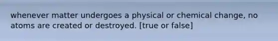 whenever matter undergoes a physical or chemical change, no atoms are created or destroyed. [true or false]