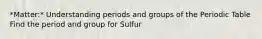 *Matter:* Understanding periods and groups of the Periodic Table Find the period and group for Sulfur