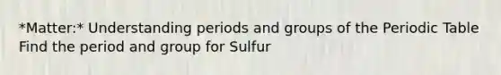 *Matter:* Understanding periods and groups of the Periodic Table Find the period and group for Sulfur