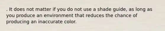 . It does not matter if you do not use a shade guide, as long as you produce an environment that reduces the chance of producing an inaccurate color.