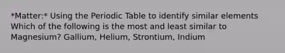 *Matter:* Using the Periodic Table to identify similar elements Which of the following is the most and least similar to Magnesium? Gallium, Helium, Strontium, Indium