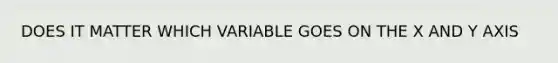 DOES IT MATTER WHICH VARIABLE GOES ON THE X AND Y AXIS