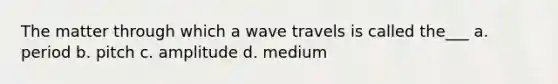 The matter through which a wave travels is called the___ a. period b. pitch c. amplitude d. medium