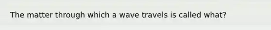 The matter through which a wave travels is called what?