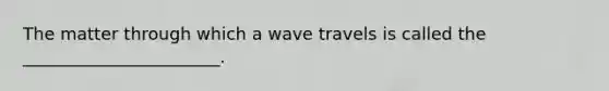 The matter through which a wave travels is called the _______________________.