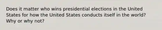 Does it matter who wins presidential elections in the United States for how the United States conducts itself in the world? Why or why not?