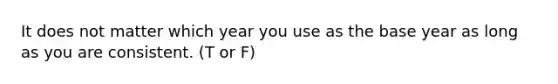 It does not matter which year you use as the base year as long as you are consistent. (T or F)