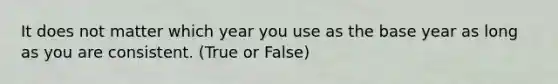 It does not matter which year you use as the base year as long as you are consistent. (True or False)