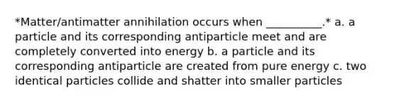 *Matter/antimatter annihilation occurs when __________.* a. a particle and its corresponding antiparticle meet and are completely converted into energy b. a particle and its corresponding antiparticle are created from pure energy c. two identical particles collide and shatter into smaller particles