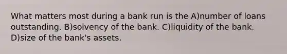 What matters most during a bank run is the A)number of loans outstanding. B)solvency of the bank. C)liquidity of the bank. D)size of the bank's assets.