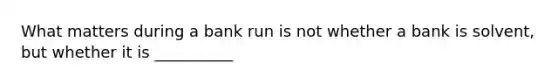 What matters during a bank run is not whether a bank is solvent, but whether it is __________