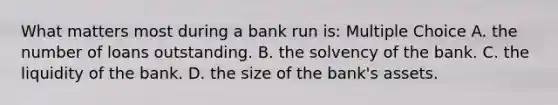 What matters most during a bank run is: Multiple Choice A. the number of loans outstanding. B. the solvency of the bank. C. the liquidity of the bank. D. the size of the bank's assets.