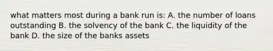 what matters most during a bank run is: A. the number of loans outstanding B. the solvency of the bank C. the liquidity of the bank D. the size of the banks assets