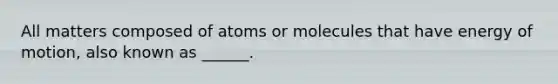 All matters composed of atoms or molecules that have energy of motion, also known as ______.