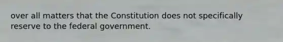 over all matters that the Constitution does not specifically reserve to the federal government.