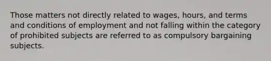 Those matters not directly related to wages, hours, and terms and conditions of employment and not falling within the category of prohibited subjects are referred to as compulsory bargaining subjects.