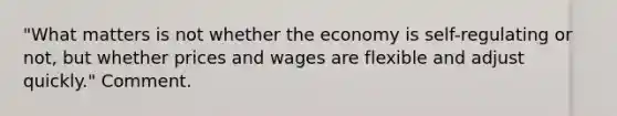 "What matters is not whether the economy is self-regulating or not, but whether prices and wages are flexible and adjust quickly." Comment.