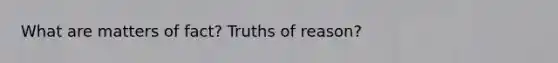 What are matters of fact? Truths of reason?