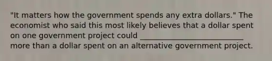 "It matters how the government spends any extra dollars." The economist who said this most likely believes that a dollar spent on one government project could ___________________________ more than a dollar spent on an alternative government project.