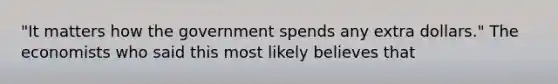 "It matters how the government spends any extra dollars." The economists who said this most likely believes that